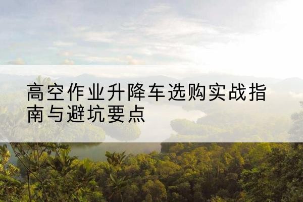 青县升降车怎么选-高空作业升降车选购实战指南与避坑要点