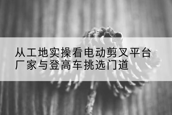 青县电动剪叉升降平台厂家-从工地实操看电动剪叉平台厂家与登高车挑选门道