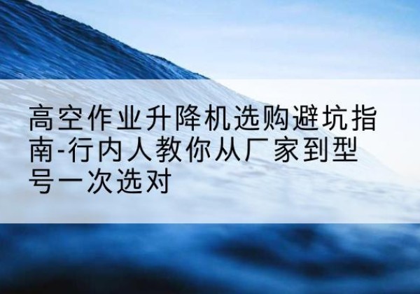 青县升降平台厂家-高空作业升降机选购避坑指南-行内人教你从厂家到型号一次选对