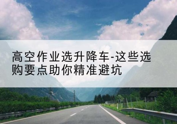 青县升降车厂家-高空作业选升降车-这些选购要点助你*避坑