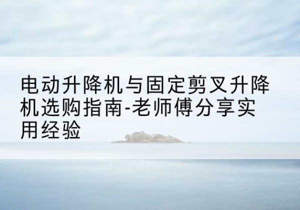 青县电动升降机怎么选-电动升降机与固定剪叉升降机选购指南-老师傅分享实用经验