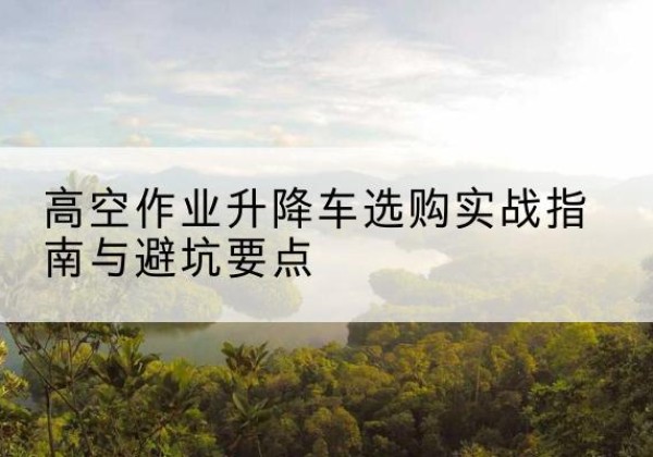 青县升降车怎么选-高空作业升降车选购实战指南与避坑要点