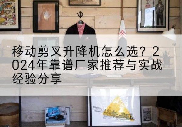 青县升降平台厂家推荐-移动剪叉升降机怎么选？2024年靠谱厂家推荐与实战经验分享