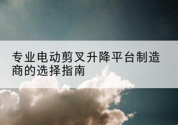 青县电动剪叉升降平台厂家-专业电动剪叉升降平台制造商的选择指南